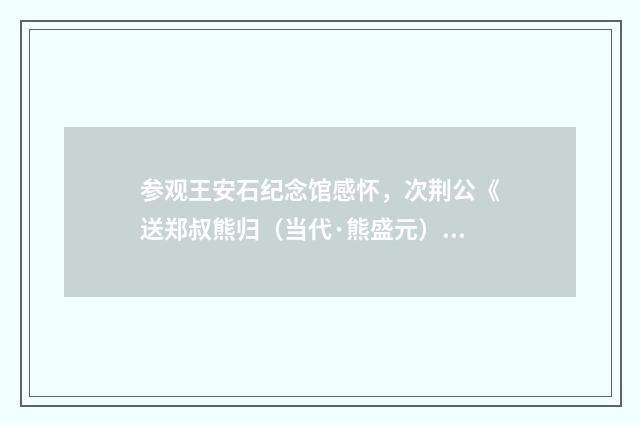 参观王安石纪念馆感怀，次荆公《送郑叔熊归（当代·熊盛元）释义及解释