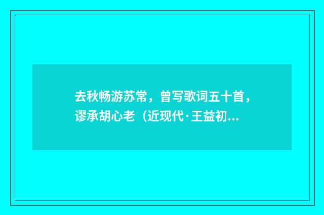 去秋畅游苏常，曾写歌词五十首，谬承胡心老（近现代·王益初）释义及解释