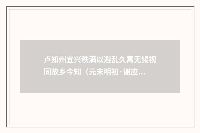 卢知州宜兴秩满以避乱久寓无锡视同故乡今知（元末明初·谢应芳）释义及解释