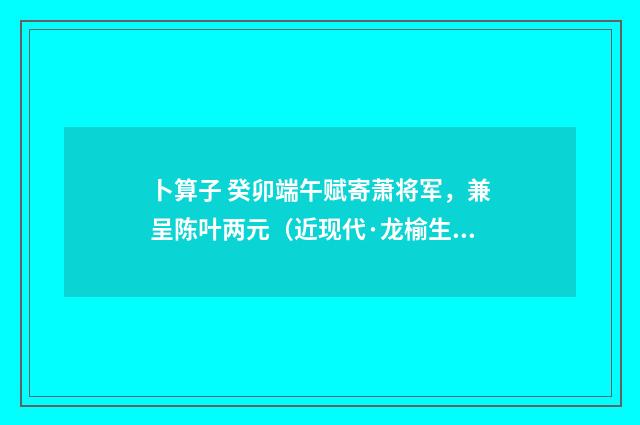 卜算子 癸卯端午赋寄萧将军，兼呈陈叶两元（近现代·龙榆生）释义及解释