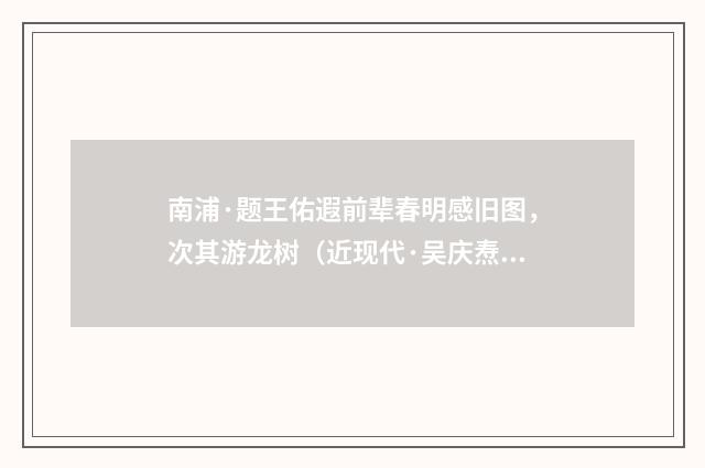 南浦·题王佑遐前辈春明感旧图，次其游龙树（近现代·吴庆焘）释义及解释