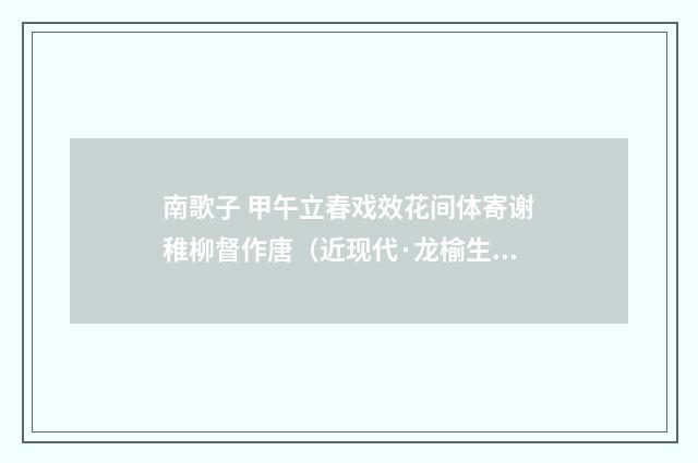 南歌子 甲午立春戏效花间体寄谢稚柳督作唐（近现代·龙榆生）释义及解释