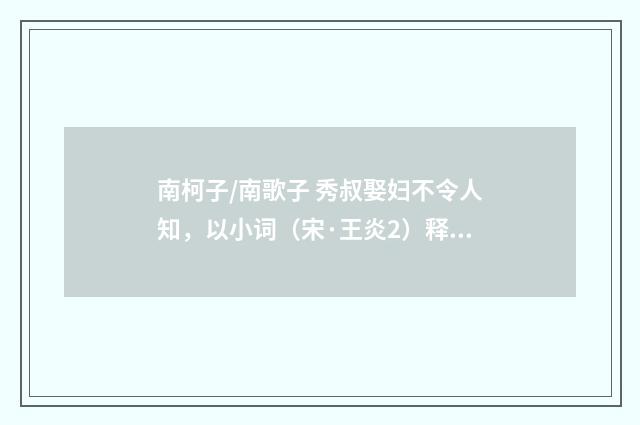 南柯子/南歌子 秀叔娶妇不令人知，以小词（宋·王炎2）释义及解释