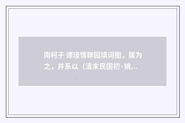 南柯子 谭瑑情聊园填词图，属为之，并系以（清末民国初·姚华）释义及解释