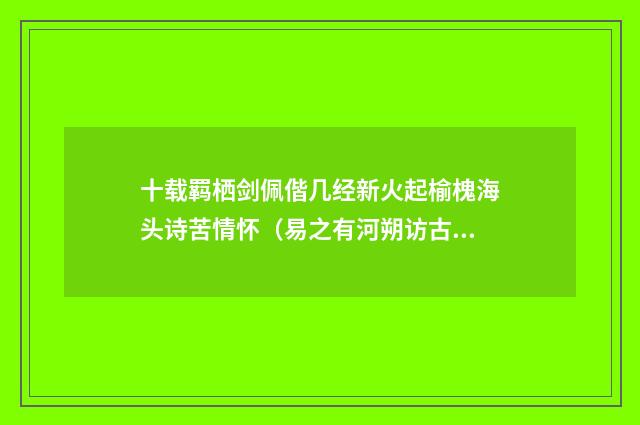 十载羁栖剑佩偕几经新火起榆槐海头诗苦情怀（易之有河朔访古记黄政卿危太朴许可用三先生有序）释义及解释快睹应知客满斋（元·张仲深）释义及解释