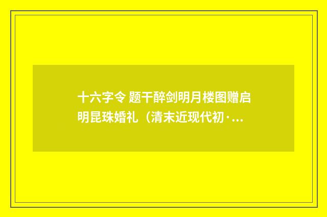 十六字令 题干醉剑明月楼图赠启明昆珠婚礼（清末近现代初·高燮）释义及解释