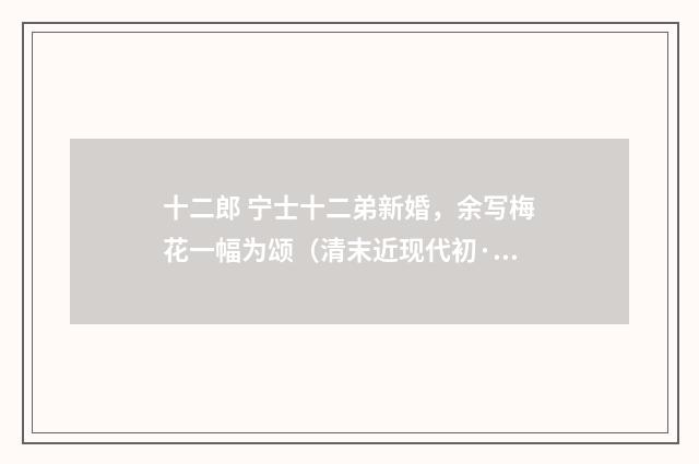 十二郎 宁士十二弟新婚，余写梅花一幅为颂（清末近现代初·汪东）释义及解释