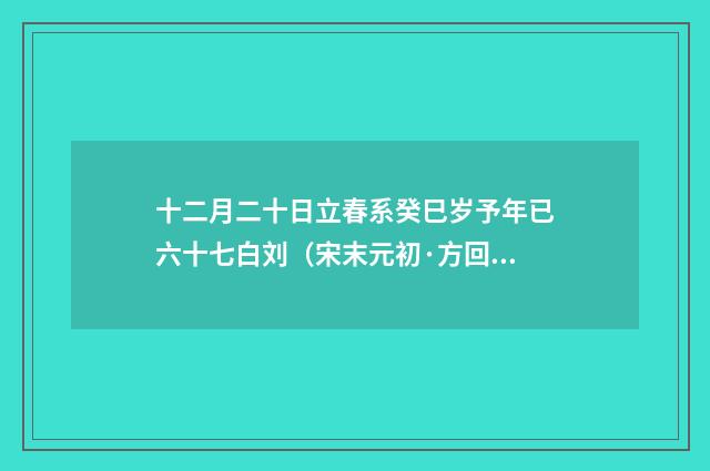 十二月二十日立春系癸巳岁予年已六十七白刘（宋末元初·方回）释义及解释