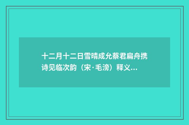 十二月十二日雪晴成允蔡君扁舟携诗见临次韵（宋·毛滂）释义及解释