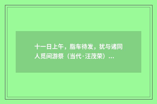 十一日上午，脂车待发，犹与诸同人觅间游祭（当代·汪茂荣）释义及解释