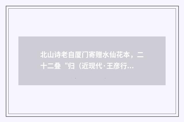北山诗老自厦门寄赠水仙花本，二十二叠“归（近现代·王彦行）释义及解释