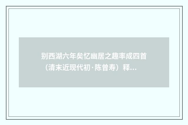 别西湖六年矣忆幽居之趣率成四首（清末近现代初·陈曾寿）释义及解释