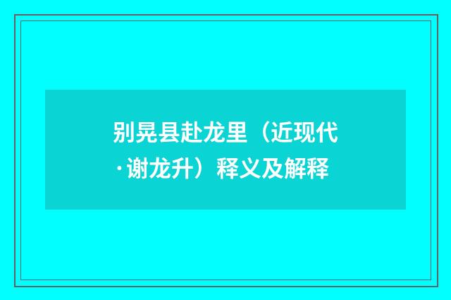 别晃县赴龙里（近现代·谢龙升）释义及解释