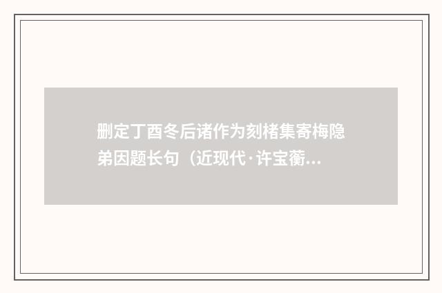 删定丁酉冬后诸作为刻楮集寄梅隐弟因题长句（近现代·许宝蘅）释义及解释