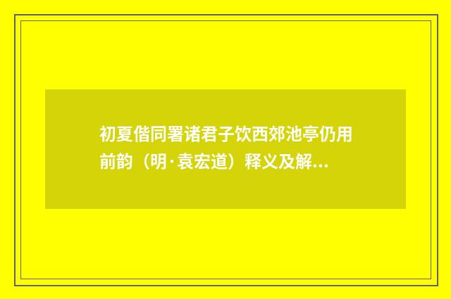 初夏偕同署诸君子饮西郊池亭仍用前韵（明·袁宏道）释义及解释