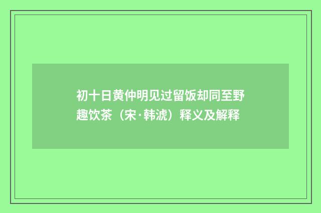 初十日黄仲明见过留饭却同至野趣饮茶（宋·韩淲）释义及解释