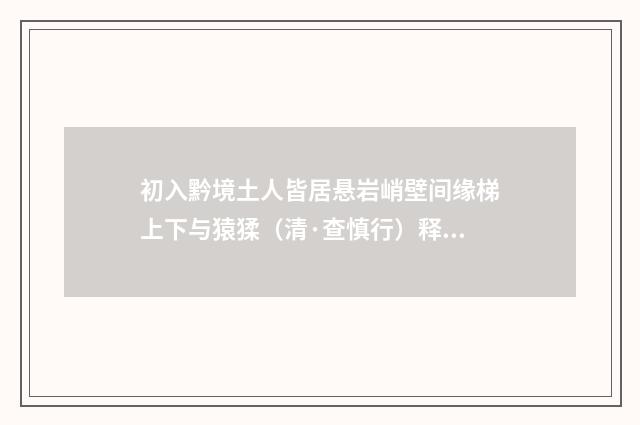 初入黔境土人皆居悬岩峭壁间缘梯上下与猿猱（清·查慎行）释义及解释