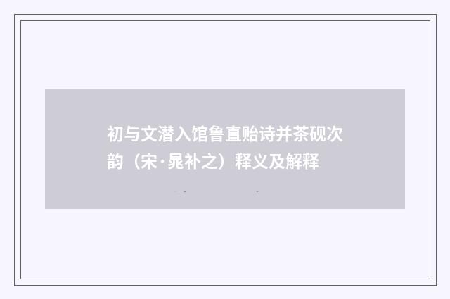 初与文潜入馆鲁直贻诗并茶砚次韵（宋·晁补之）释义及解释