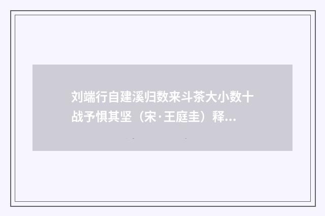 刘端行自建溪归数来斗茶大小数十战予惧其坚（宋·王庭圭）释义及解释