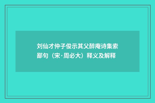 刘仙才仲子俊示其父醉庵诗集索鄙句（宋·周必大）释义及解释