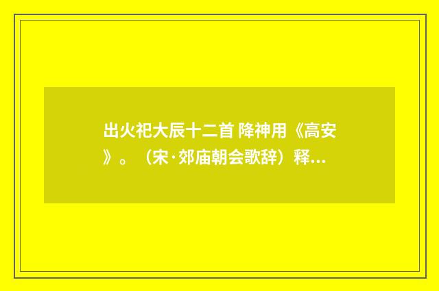 出火祀大辰十二首 降神用《高安》。（宋·郊庙朝会歌辞）释义及解释