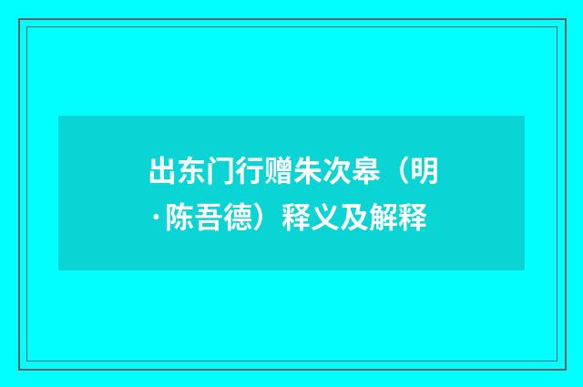 出东门行赠朱次皋（明·陈吾德）释义及解释
