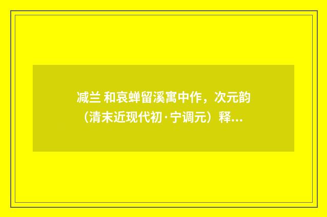 减兰 和哀蝉留溪寓中作，次元韵（清末近现代初·宁调元）释义及解释