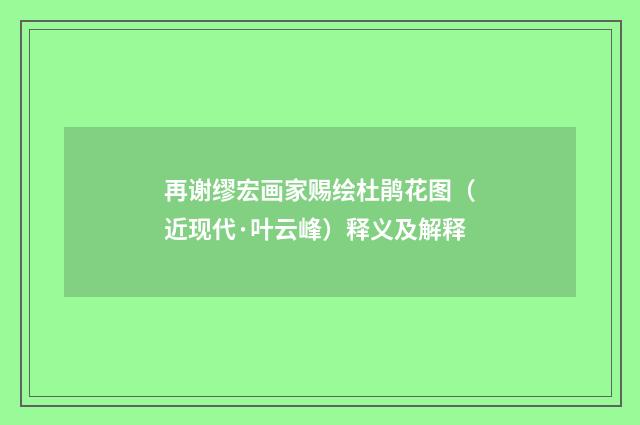 再谢缪宏画家赐绘杜鹃花图（近现代·叶云峰）释义及解释
