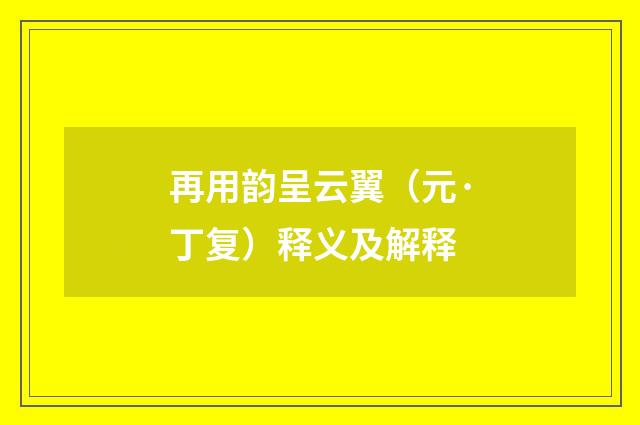 再用韵呈云翼（元·丁复）释义及解释