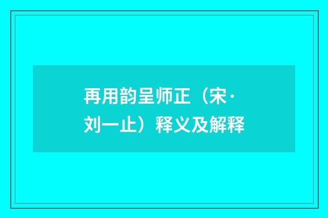 再用韵呈师正（宋·刘一止）释义及解释