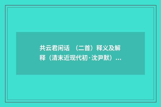 共云君闲话 （二首）释义及解释（清末近现代初·沈尹默）释义及解释