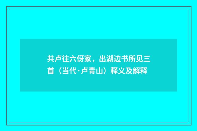 共卢往六伢家，出湖边书所见三首（当代·卢青山）释义及解释
