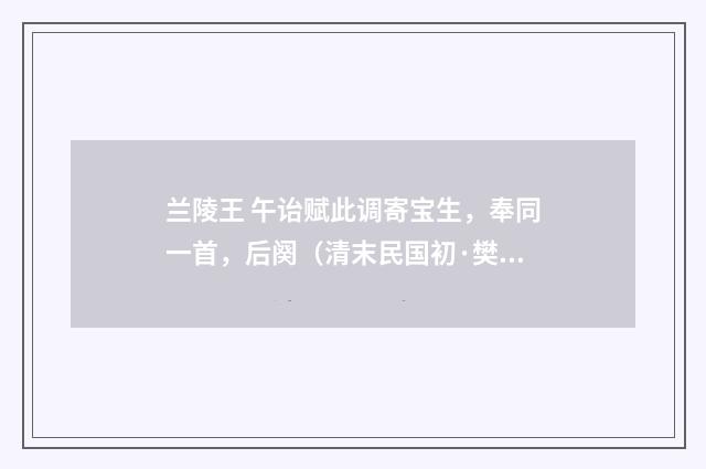 兰陵王 午诒赋此调寄宝生，奉同一首，后阕（清末民国初·樊增祥）释义及解释