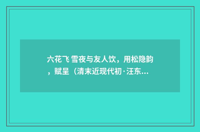 六花飞 雪夜与友人饮，用松隐韵，赋呈（清末近现代初·汪东）释义及解释