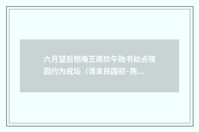 六月望后匏庵芝南珍午贻书幼点嘿园约为戒坛（清末民国初·陈宝琛）释义及解释