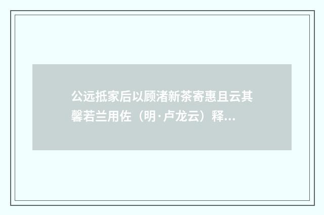 公远抵家后以顾渚新茶寄惠且云其馨若兰用佐（明·卢龙云）释义及解释