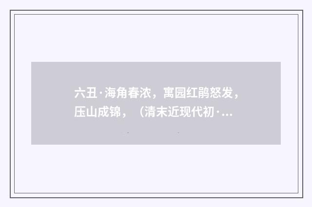 六丑·海角春浓，寓园红鹃怒发，压山成锦，（清末近现代初·叶恭绰）释义及解释