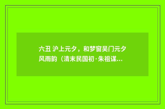 六丑 沪上元夕，和梦窗吴门元夕风雨韵（清末民国初·朱祖谋）释义及解释