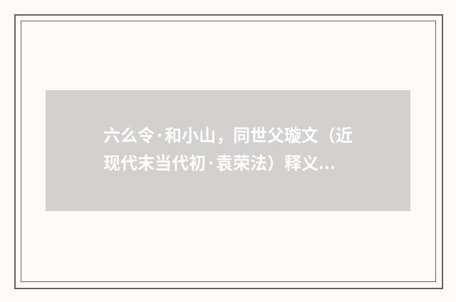 六么令·和小山，同世父璇文（近现代末当代初·袁荣法）释义及解释