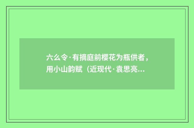 六么令·有摘庭前樱花为瓶供者，用小山韵赋（近现代·袁思亮）释义及解释