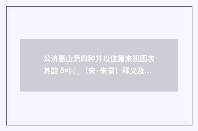 公济惠山蔬四种并以佳篇来贶因次其韵 𤌸（宋·朱熹）释义及解释