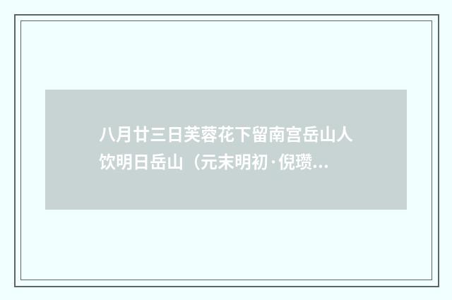 八月廿三日芙蓉花下留南宫岳山人饮明日岳山（元末明初·倪瓒）释义及解释