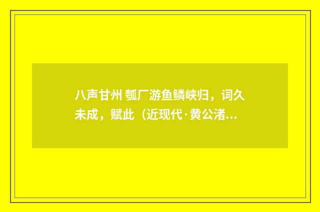 八声甘州 瓠厂游鱼鳞峡归，词久未成，赋此（近现代·黄公渚）释义及解释