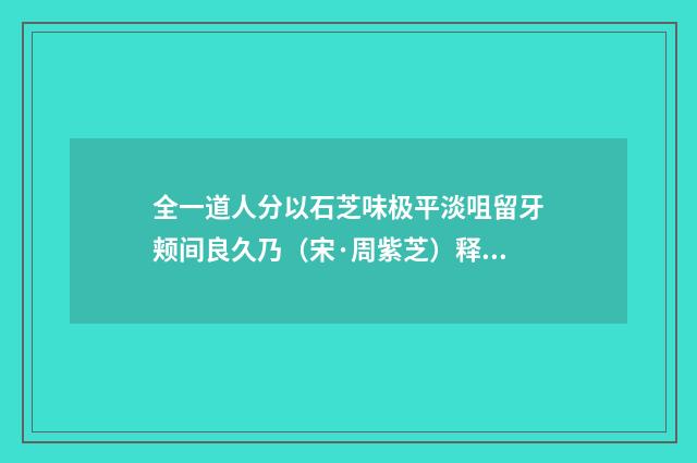 全一道人分以石芝味极平淡咀留牙颊间良久乃（宋·周紫芝）释义及解释