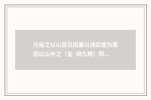 元裕之以山游见招兼以诗四首为寄因以山中之（金·麻九畴）释义及解释