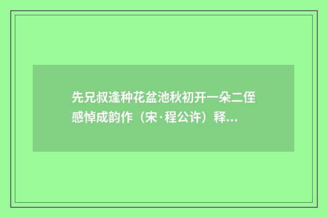 先兄叔逢种花盆池秋初开一朵二侄感悼成韵作（宋·程公许）释义及解释