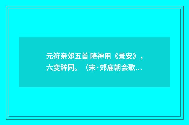 元符亲郊五首 降神用《景安》，六变辞同。（宋·郊庙朝会歌辞）释义及解释