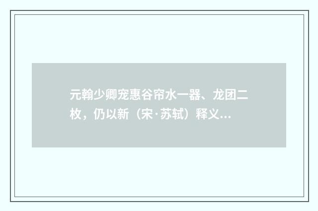 元翰少卿宠惠谷帘水一器、龙团二枚，仍以新（宋·苏轼）释义及解释