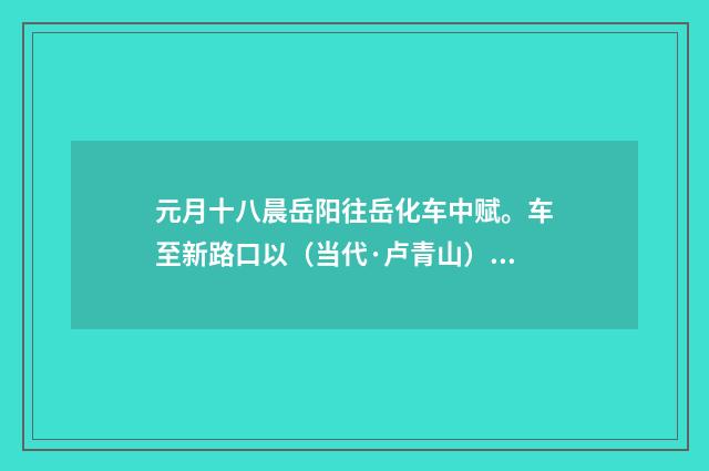元月十八晨岳阳往岳化车中赋。车至新路口以（当代·卢青山）释义及解释
