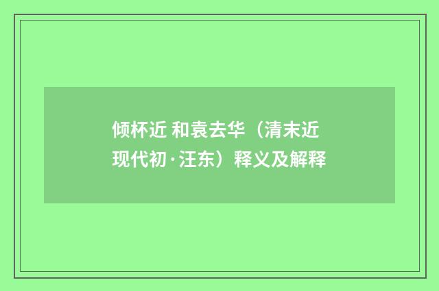 倾杯近 和袁去华（清末近现代初·汪东）释义及解释